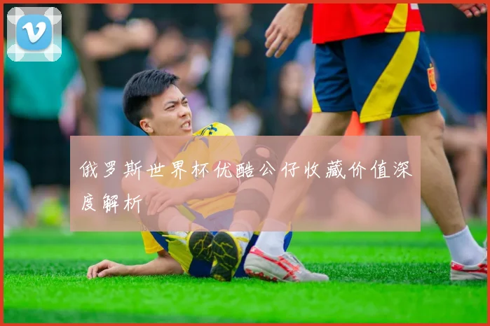 俄罗斯世界杯优酷公仔收藏价值深度解析